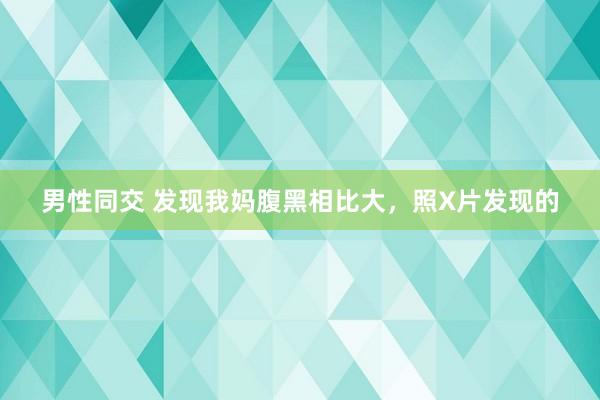 男性同交 发现我妈腹黑相比大，照X片发现的