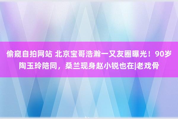 偷窥自拍网站 北京宝哥浩瀚一又友圈曝光！90岁陶玉玲陪同，桑兰现身赵小锐也在|老戏骨