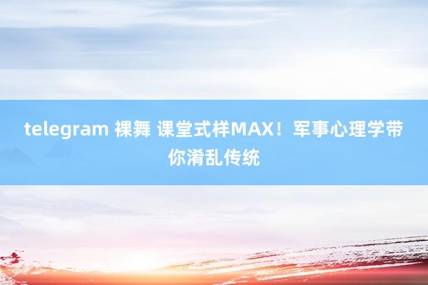 telegram 裸舞 课堂式样MAX！军事心理学带你淆乱传统