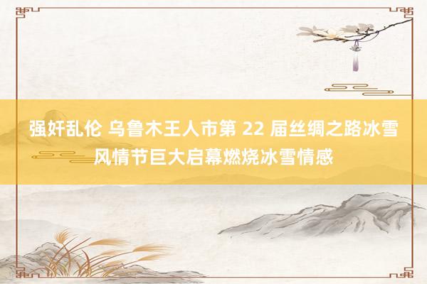 强奸乱伦 乌鲁木王人市第 22 届丝绸之路冰雪风情节巨大启幕燃烧冰雪情感