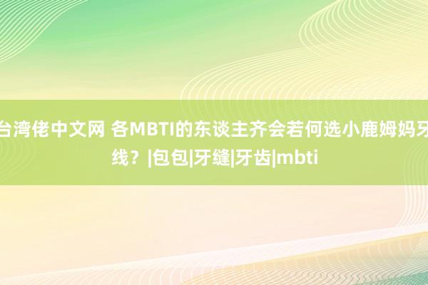 台湾佬中文网 各MBTI的东谈主齐会若何选小鹿姆妈牙线？|包包|牙缝|牙齿|mbti