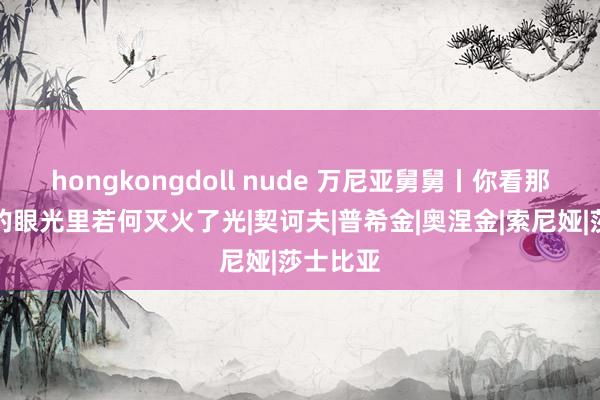 hongkongdoll nude 万尼亚舅舅丨你看那小鹿般的眼光里若何灭火了光|契诃夫|普希金|奥涅金|索尼娅|莎士比亚