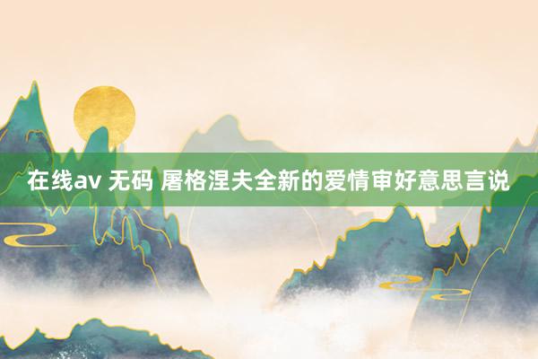 在线av 无码 屠格涅夫全新的爱情审好意思言说