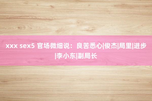 xxx sex5 官场微细说：良苦悉心|俊杰|局里|进步|李小东|副局长